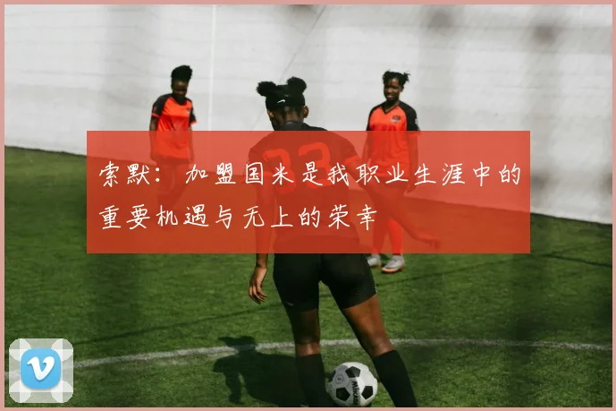 索默：加盟国米是我职业生涯中的重要机遇与无上的荣幸