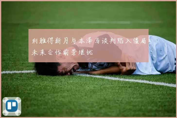 利雅得新月与本泽马谈判陷入僵局未来合作前景堪忧