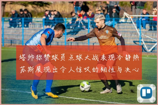 塔帅称赞球员点球大战表现冷静热苏斯展现出令人惊叹的韧性与决心