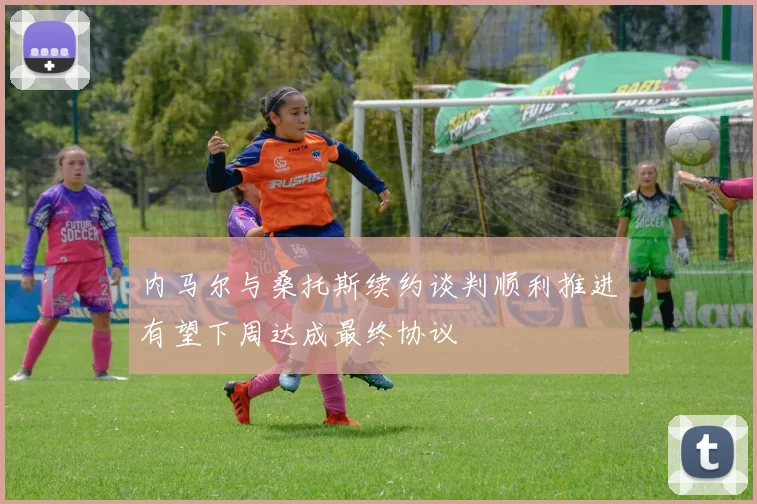 内马尔与桑托斯续约谈判顺利推进有望下周达成最终协议