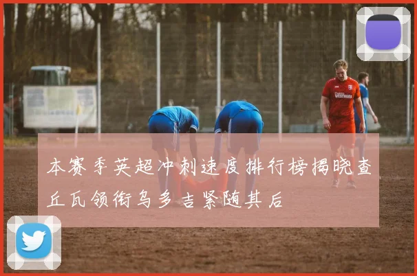 本赛季英超冲刺速度排行榜揭晓查丘瓦领衔乌多吉紧随其后