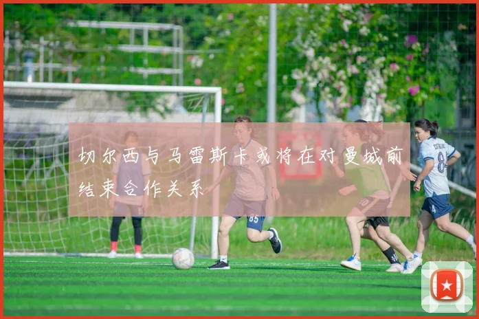 切尔西与马雷斯卡或将在对曼城前结束合作关系