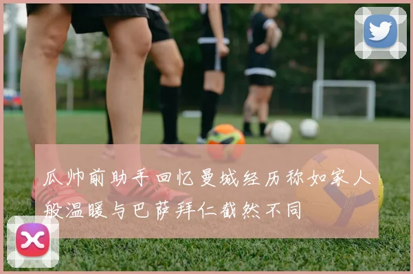 瓜帅前助手回忆曼城经历称如家人般温暖与巴萨拜仁截然不同