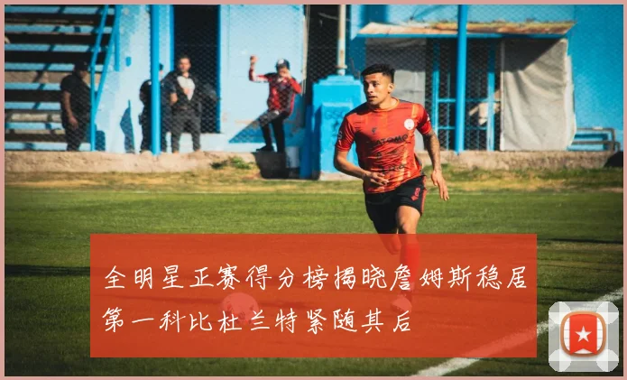 全明星正赛得分榜揭晓詹姆斯稳居第一科比杜兰特紧随其后
