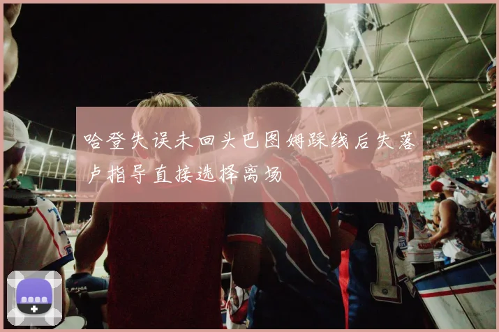 哈登失误未回头巴图姆踩线后失落卢指导直接选择离场
