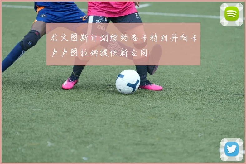 尤文图斯计划续约洛卡特利并向卡卢卢图拉姆提供新合同