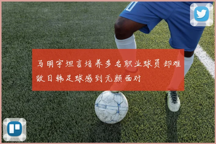 马明宇坦言培养多名职业球员却难敌日韩足球感到无颜面对