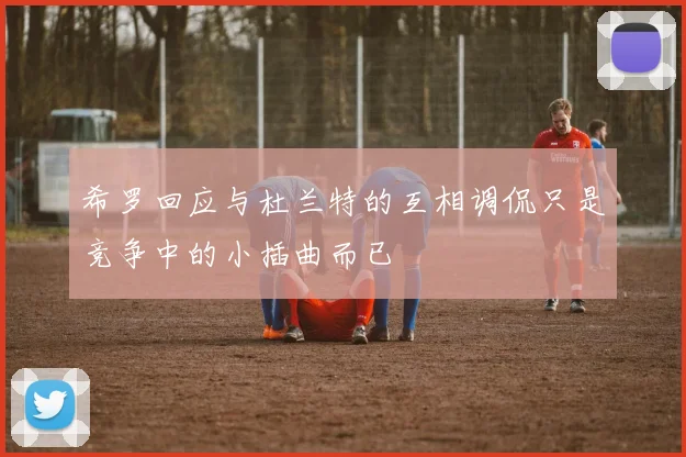 希罗回应与杜兰特的互相调侃只是竞争中的小插曲而已