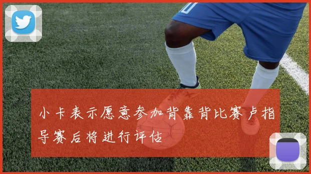 小卡表示愿意参加背靠背比赛卢指导赛后将进行评估