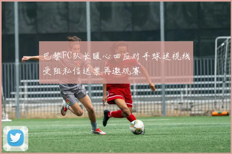 巴黎FC队长暖心回应对手球迷视线受阻私信送票再邀观赛