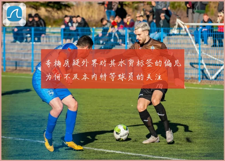 夸梅质疑外界对其水货标签的偏见为何不及本内特等球员的关注