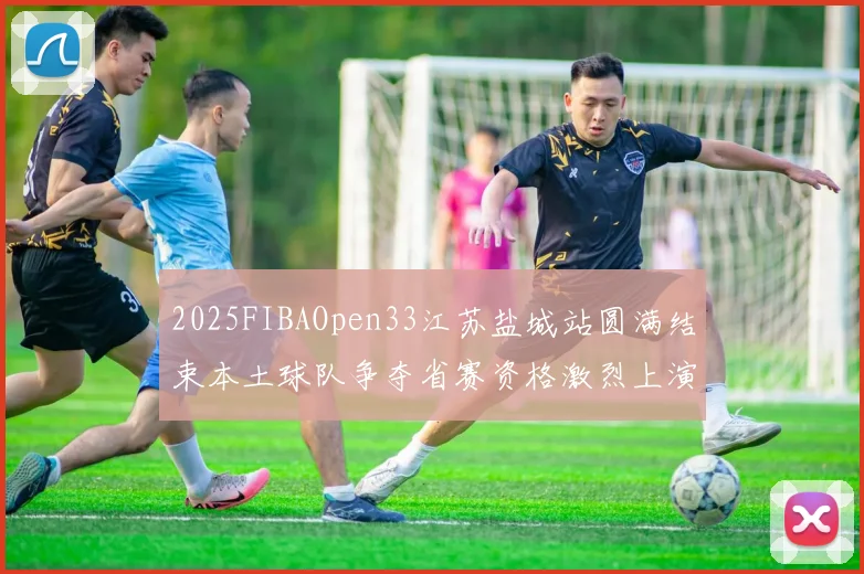 2025FIBAOpen33江苏盐城站圆满结束本土球队争夺省赛资格激烈上演