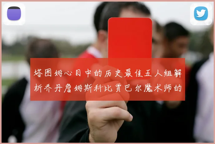 塔图姆心目中的历史最佳五人组解析乔丹詹姆斯科比贾巴尔魔术师的传奇魅力