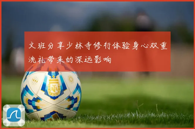 文班分享少林寺修行体验身心双重洗礼带来的深远影响