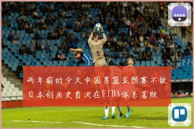 两年前的今天中国男篮亚预赛不敌日本创历史首次在FIBA体系落败