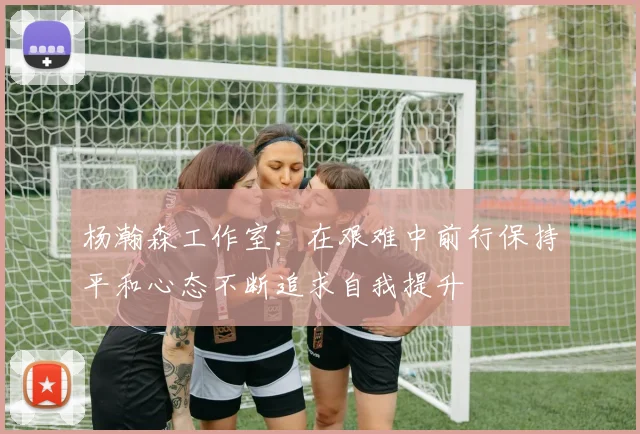 杨瀚森工作室：在艰难中前行保持平和心态不断追求自我提升