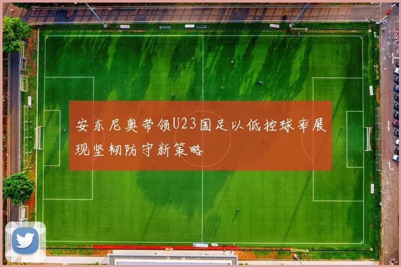 安东尼奥带领U23国足以低控球率展现坚韧防守新策略