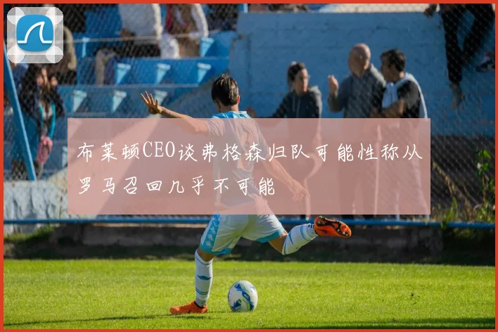 布莱顿CEO谈弗格森归队可能性称从罗马召回几乎不可能