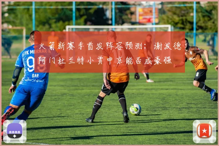 火箭新赛季首发阵容预测：谢泼德阿门杜兰特小贾申京能否成豪强