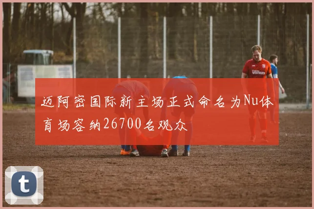 迈阿密国际新主场正式命名为Nu体育场容纳26700名观众