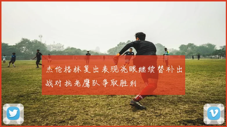 杰伦格林复出表现亮眼继续替补出战对抗老鹰队争取胜利