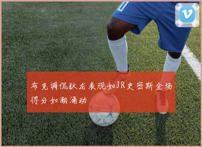 布克调侃狄龙表现如JR史密斯全场得分如潮涌动