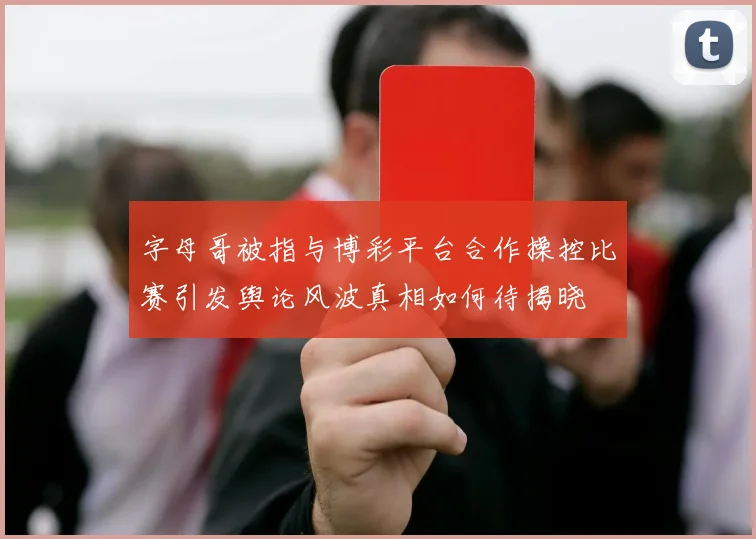 字母哥被指与博彩平台合作操控比赛引发舆论风波真相如何待揭晓