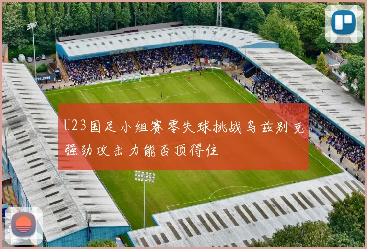 U23国足小组赛零失球挑战乌兹别克强劲攻击力能否顶得住