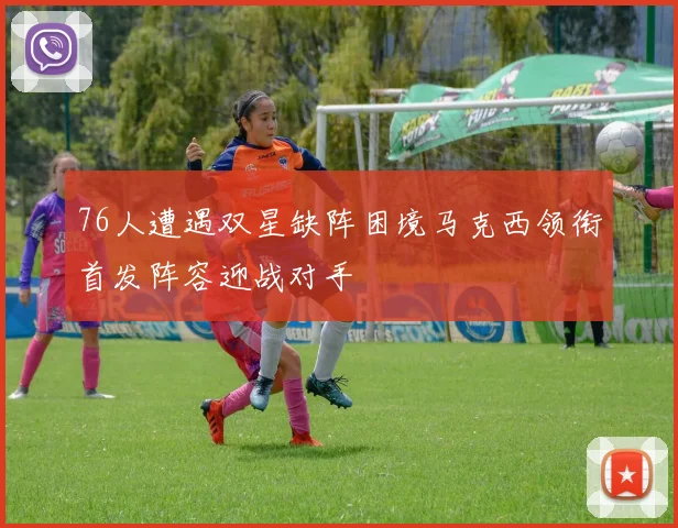 76人遭遇双星缺阵困境马克西领衔首发阵容迎战对手