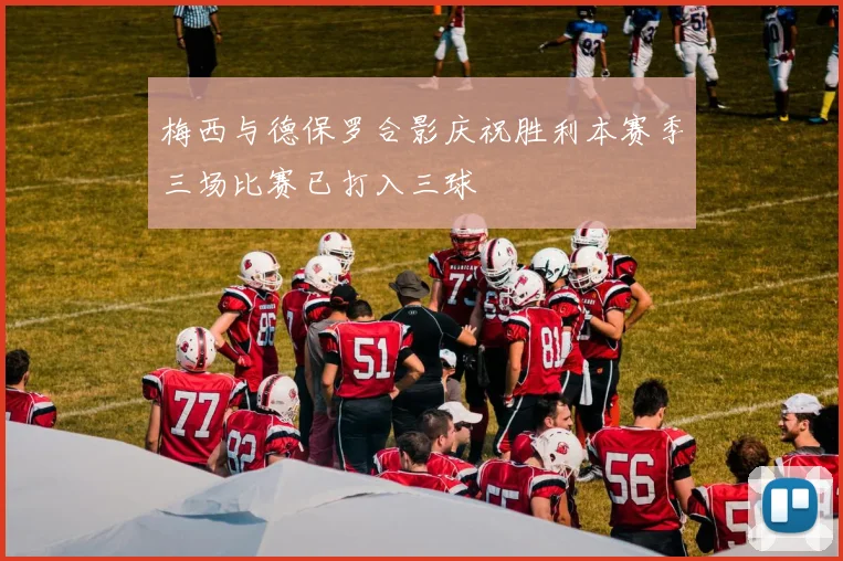 梅西与德保罗合影庆祝胜利本赛季三场比赛已打入三球