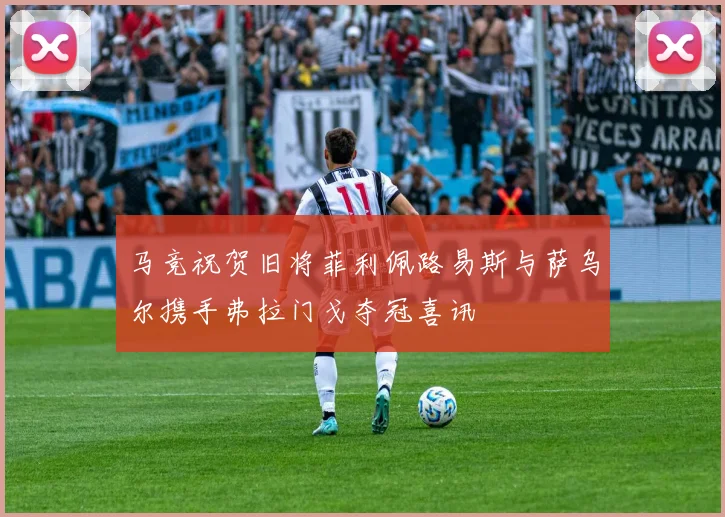 马竞祝贺旧将菲利佩路易斯与萨乌尔携手弗拉门戈夺冠喜讯
